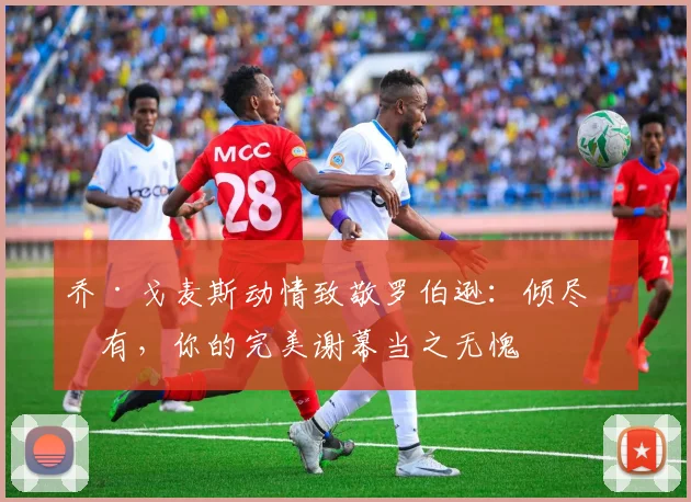 乔·戈麦斯动情致敬罗伯逊：倾尽所有，你的完美谢幕当之无愧