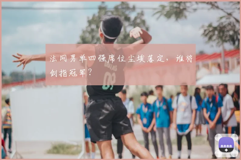法网男单四强席位尘埃落定，谁将剑指冠军？