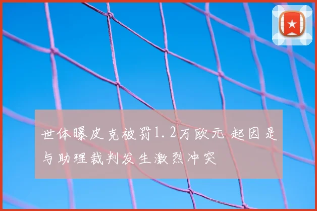 世体曝皮克被罚1.2万欧元 起因是与助理裁判发生激烈冲突