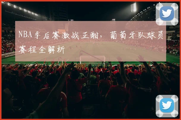 NBA季后赛激战正酣，葡萄牙队球员赛程全解析