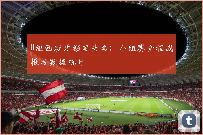 H组西班牙锁定头名：小组赛全程战报与数据统计