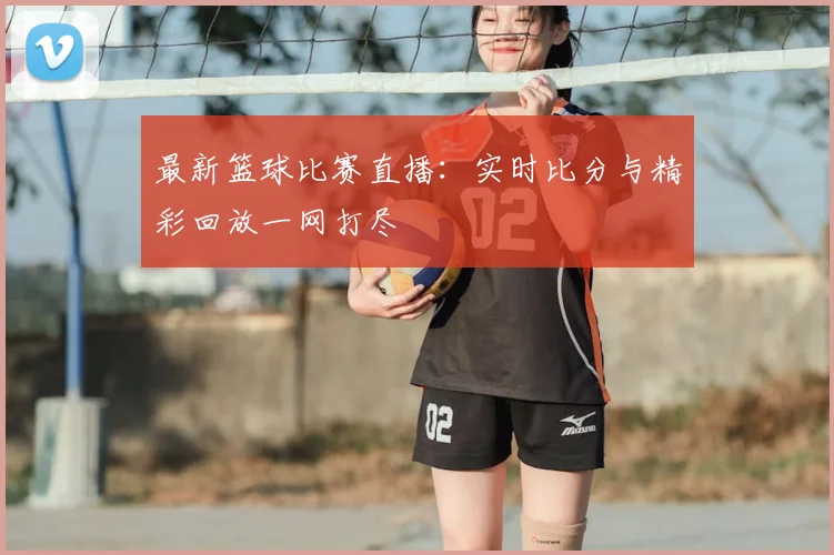 最新篮球比赛直播：实时比分与精彩回放一网打尽